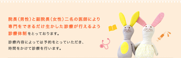 院長（男性）と副院長（女性）二名の医師により
専門をできるだけ生かした診療が行えるよう診療体制をとっております。