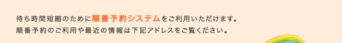 待ち時間短縮のために順番予約システムをご利用いただけます。順番予約のご利用や最近の情報は下記アドレスをご覧ください。